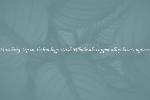 Matching Up to Technology With Wholesale copper alloy laser engraver