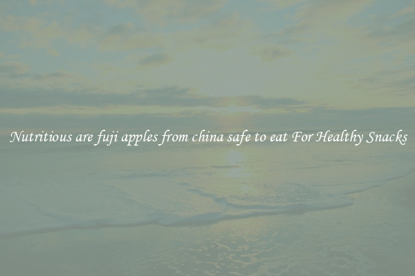 Nutritious are fuji apples from china safe to eat For Healthy Snacks